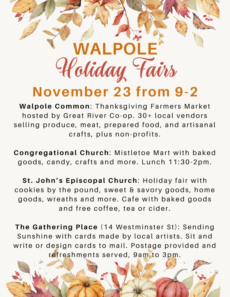 Walpole Holiday Fairs, November 23 from 9:00 AM to 2:00 PM. Walpole Common: Thanksgiving Farmers Market with 30+ local vendors. Congregational Church: Mistletoe Mart with baked goods, candy, crafts, and more. Lunch 11:30 AM to 2:00 PM. St. John's Church: Holiday fair with cookies by the pound, sweet & savory goods, wreaths, and more. The Gathering Place: Sending Sunshine with cards by local artists from 9:00 AM to 3:00 PM. Postage provided. 