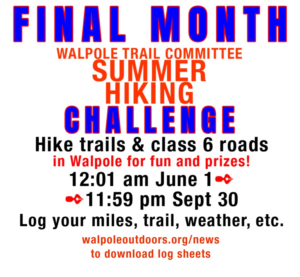 Final Month of the Walpole Trail Committee Summer Hiking Challenge. Hike trails & class 6 roads in Walpole for fun and prizes! 12:01 am June 1 to 11:59 pm September 30. Log your miles, trail, weather, etc. www.WalpoleOutdoors.org/news to download log sheets.