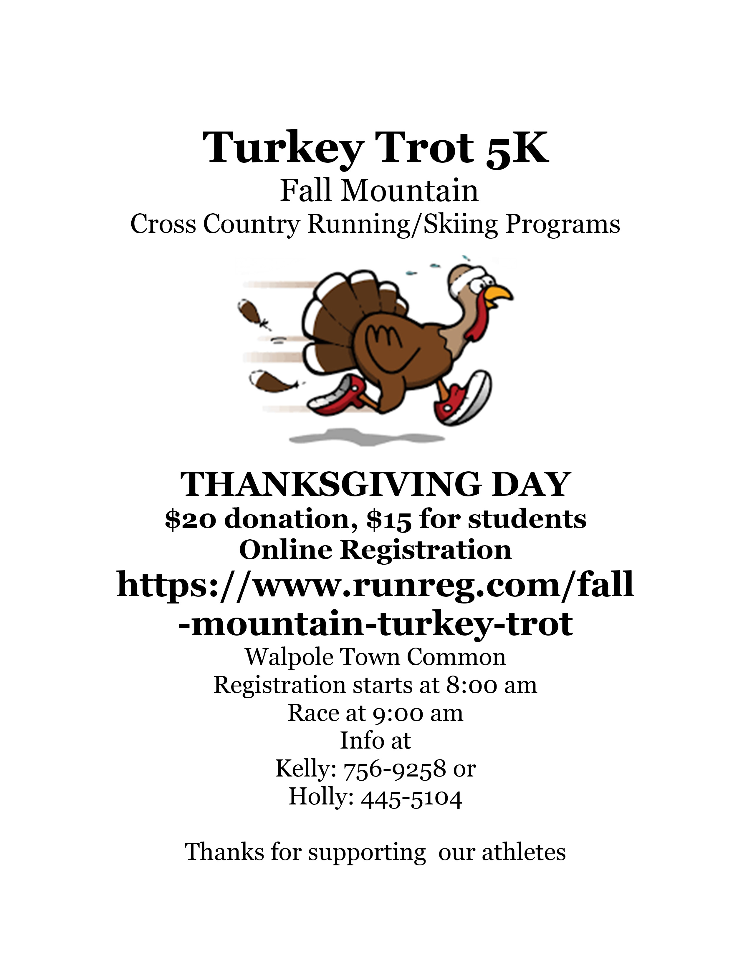 Turkey Trot 5K. Fall Mountain Cross Country Running/Skiing Programs. Thanksgiving Day. $20 donation, $15 for students. Online registration https://www.runreg.com/fall-mountain-turkey-trot. Walpole Town Common. Registration starts at 8:00 am. Race at 9:00 am. Info at Kelly: 603-756-9258 or Holly: 603-445-5104. Thanks for supporting our athletes.