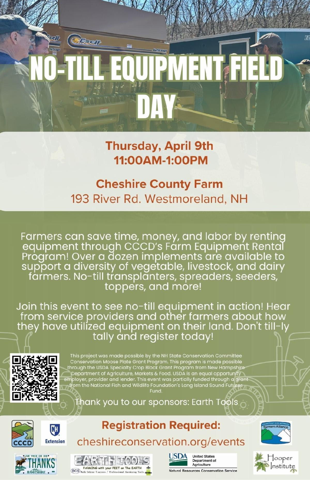 No-Till Equipment Field Day. Thursday, April 9, 2026 from 11:00 am - 1:00 PM at Cheshire County Farm, 193 Westmoreland Road, Westmoreland, NH. Farmers can save time, money, and labor by renting equipment through CCCD's Farm Equipment Rental Program! Over a dozen implements are available to support a diversity of vegetable, livestock, and dairy farmers. No-till transplanters, spreaders, seeders, toppers, and more! Join this even to see no-till equipment in action! Hear from service providers and other farers about how they have utilized equipment on their land. Register today at https://www.cheshireconservation.org/event-details/no-till-equipment-field-day. Thank you to our sponsors: Earth Tools.