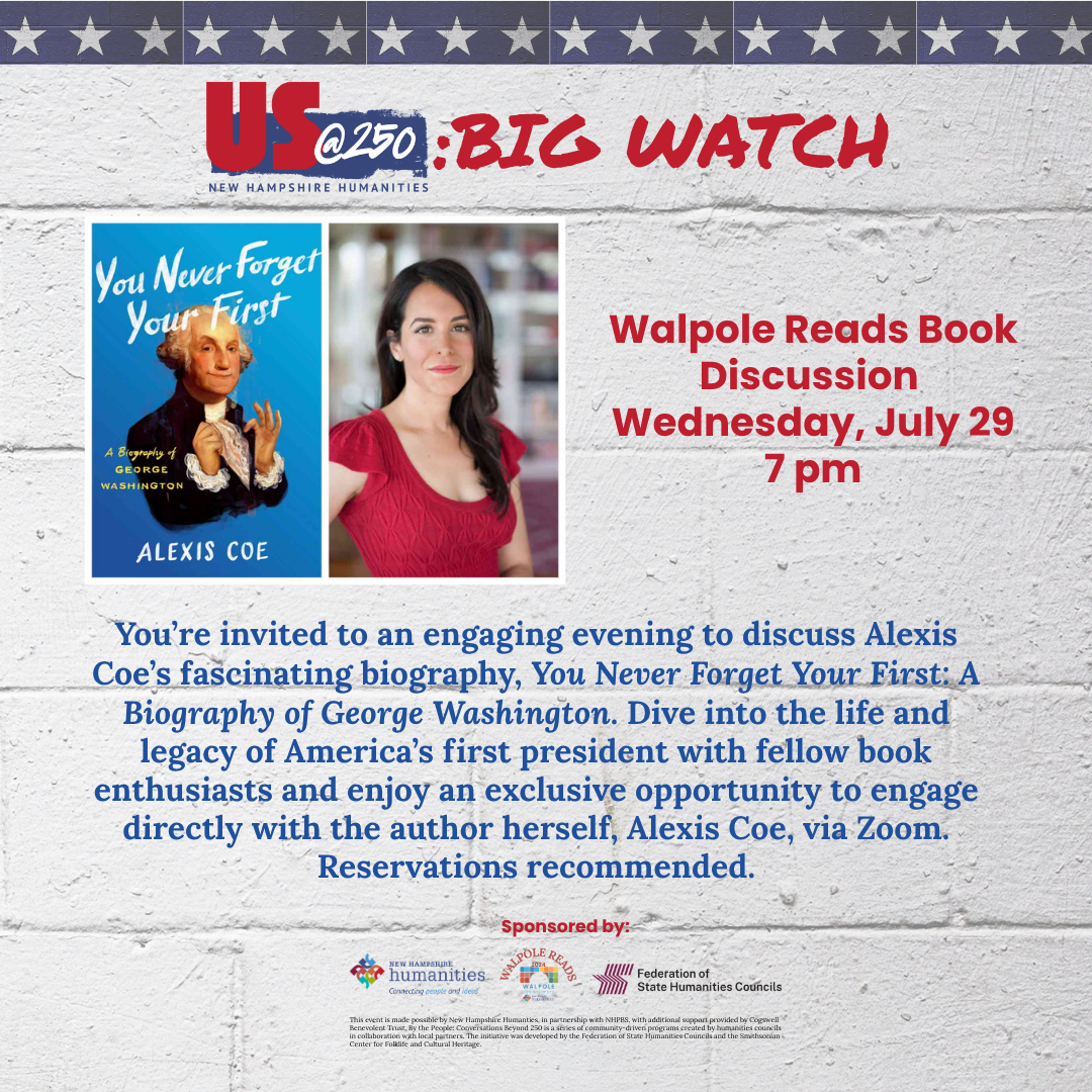 US at 250: Big Watch. Walpole Reads Book Discussion, Wednesday, July 29, 2026 at 7:00 pm. You're invited to an engaging evening to discuss Alexis Coe's fascinating biography, 'You Never Forget Your First: A Biography of George Washington'. Dive into the life and legacy of America's first president with fellow book enthusiasts and enjoy an exclusive opportunity to engage directly with the author herself, Alexis Coe, via Zoom. Reservations recommended.